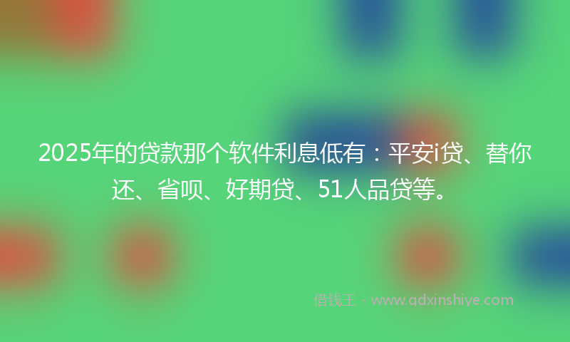 2025年的贷款那个软件利息低有：平安i贷、替你还、省呗、好期贷、51人品贷等。