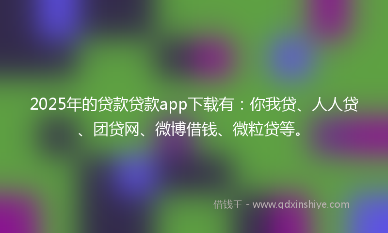 2025年的贷款贷款app下载有：你我贷、人人贷、团贷网、微博借钱、微粒贷等。