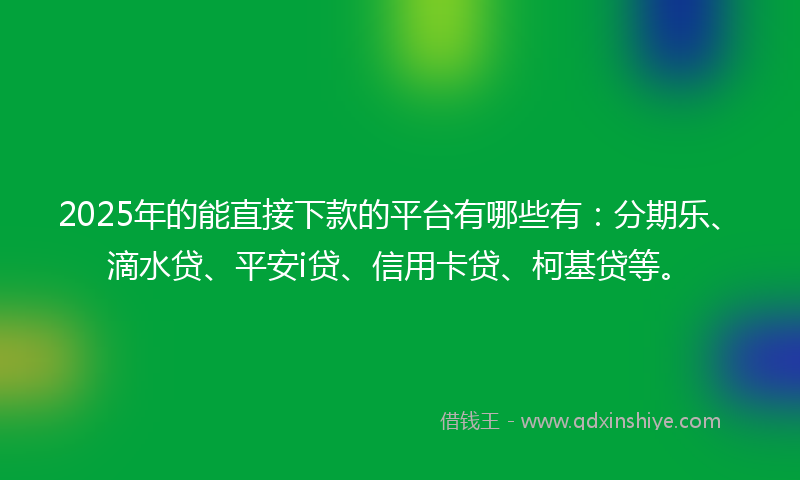 2025年的能直接下款的平台有哪些有：分期乐、滴水贷、平安i贷、信用卡贷、柯基贷等。