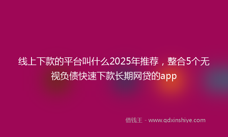 线上下款的平台叫什么2025年推荐，整合5个无视负债快速下款长期网贷的app