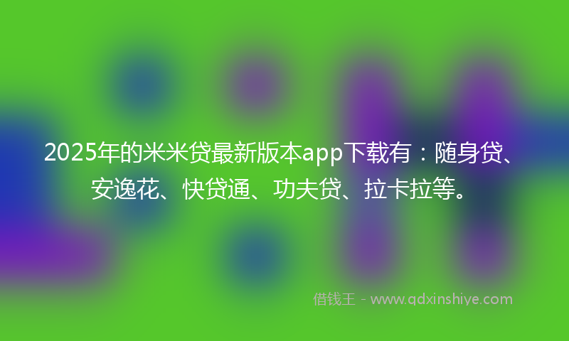 2025年的米米贷最新版本app下载有：随身贷、安逸花、快贷通、功夫贷、拉卡拉等。