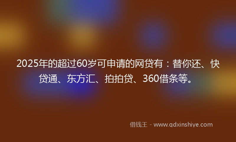 2025年的超过60岁可申请的网贷有：替你还、快贷通、东方汇、拍拍贷、360借条等。