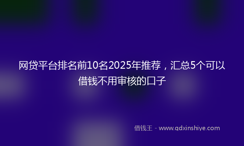网贷平台排名前10名2025年推荐，汇总5个可以借钱不用审核的口子