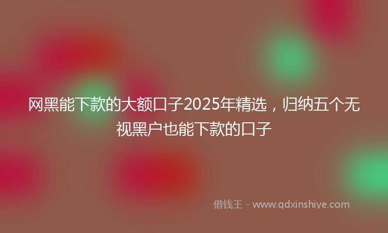 网黑能下款的大额口子2025年精选，归纳五个无视黑户也能下款的口子