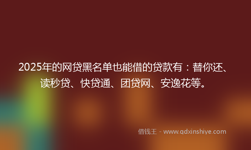 2025年的网贷黑名单也能借的贷款有：替你还、读秒贷、快贷通、团贷网、安逸花等。