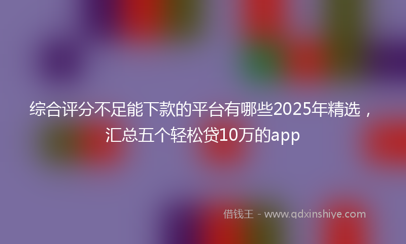 综合评分不足能下款的平台有哪些2025年精选，汇总五个轻松贷10万的app