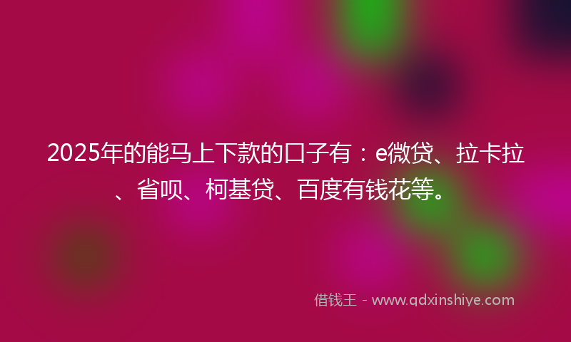2025年的能马上下款的口子有：e微贷、拉卡拉、省呗、柯基贷、百度有钱花等。