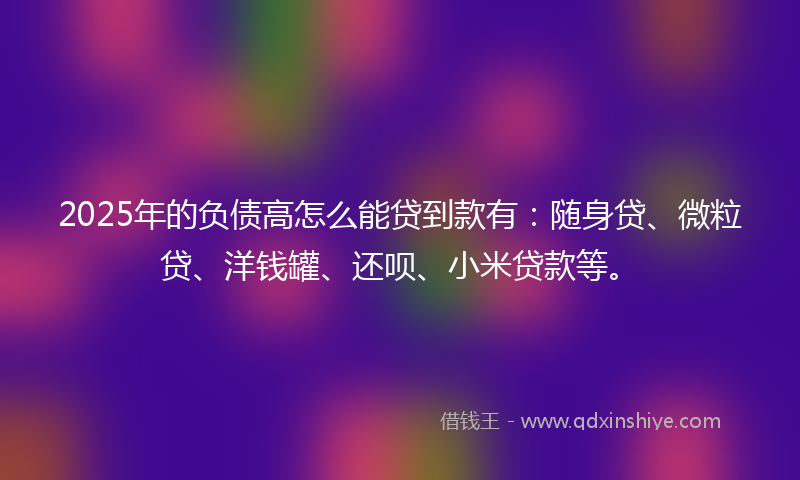 2025年的负债高怎么能贷到款有：随身贷、微粒贷、洋钱罐、还呗、小米贷款等。
