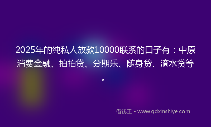 2025年的纯私人放款10000联系的口子有：中原消费金融、拍拍贷、分期乐、随身贷、滴水贷等。