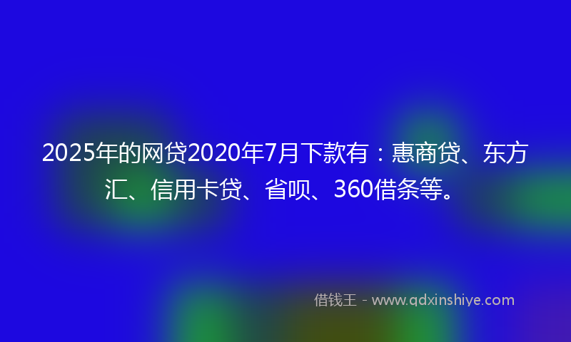 2025年的网贷2020年7月下款有：惠商贷、东方汇、信用卡贷、省呗、360借条等。