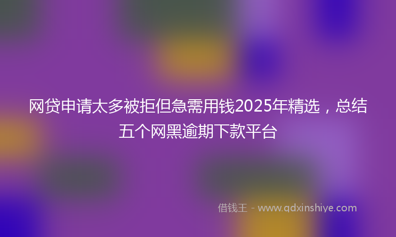 网贷申请太多被拒但急需用钱2025年精选，总结五个网黑逾期下款平台