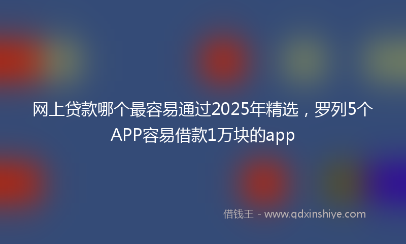 网上贷款哪个最容易通过2025年精选，罗列5个APP容易借款1万块的app