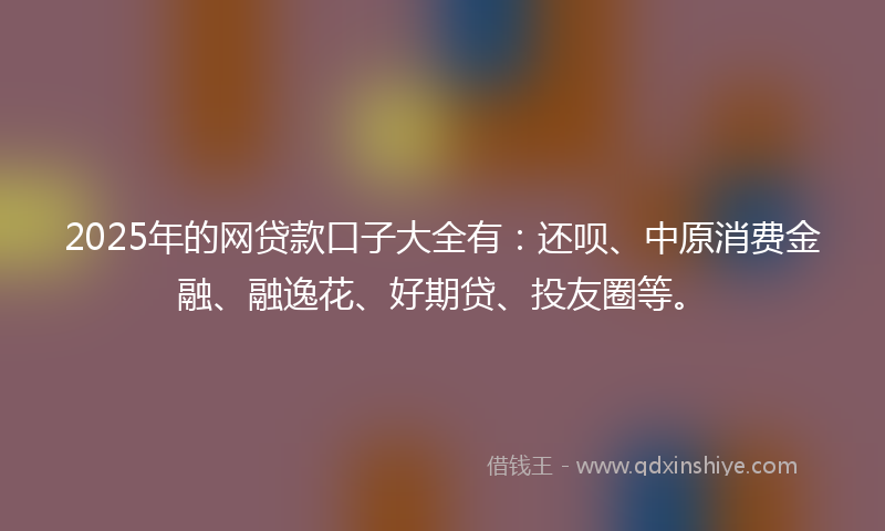 2025年的网贷款口子大全有：还呗、中原消费金融、融逸花、好期贷、投友圈等。