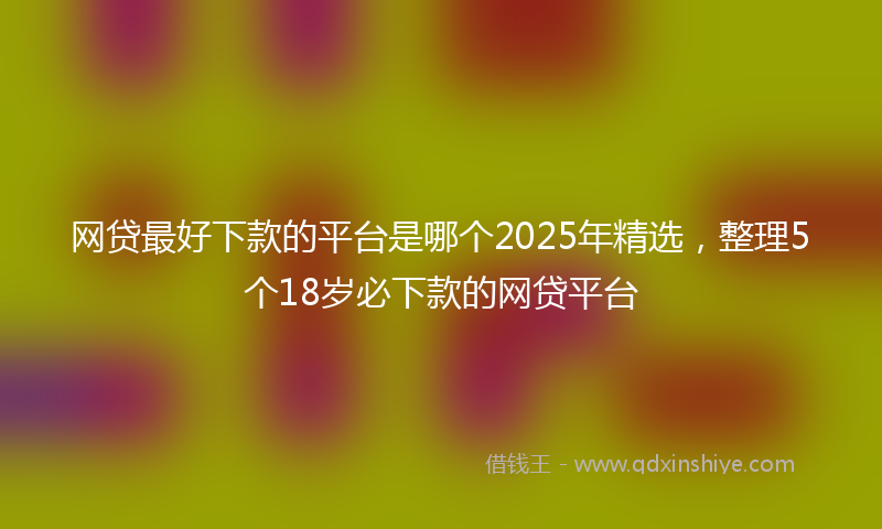 网贷最好下款的平台是哪个2025年精选，整理5个18岁必下款的网贷平台