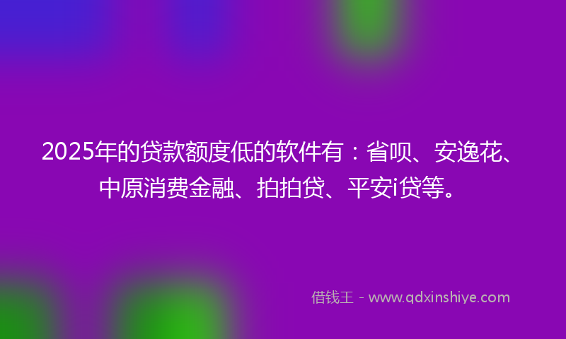 2025年的贷款额度低的软件有：省呗、安逸花、中原消费金融、拍拍贷、平安i贷等。