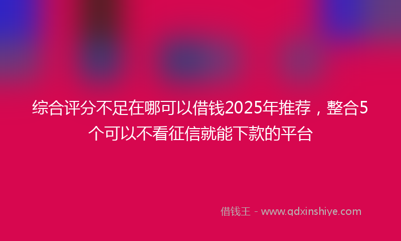 综合评分不足在哪可以借钱2025年推荐，整合5个可以不看征信就能下款的平台