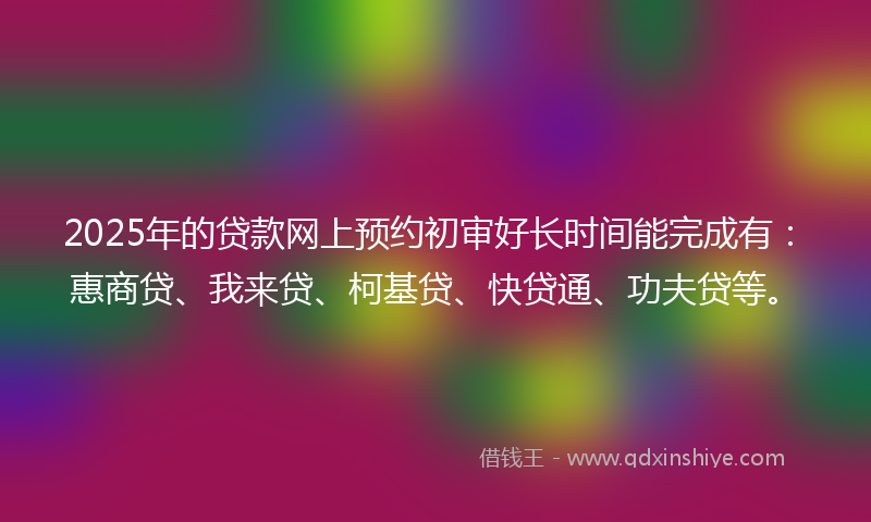 2025年的贷款网上预约初审好长时间能完成有：惠商贷、我来贷、柯基贷、快贷通、功夫贷等。