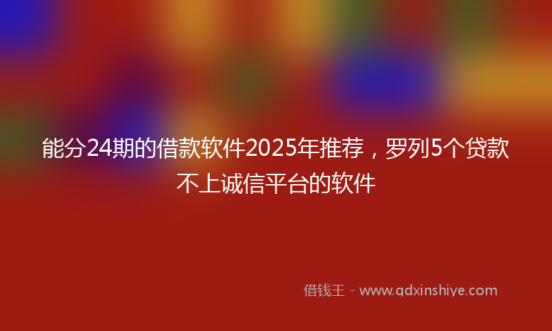 能分24期的借款软件2025年推荐，罗列5个贷款不上诚信平台的软件