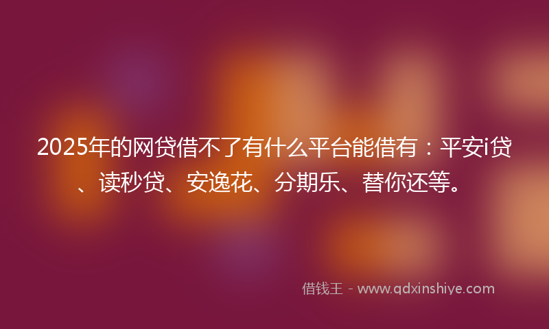 2025年的网贷借不了有什么平台能借有：平安i贷、读秒贷、安逸花、分期乐、替你还等。