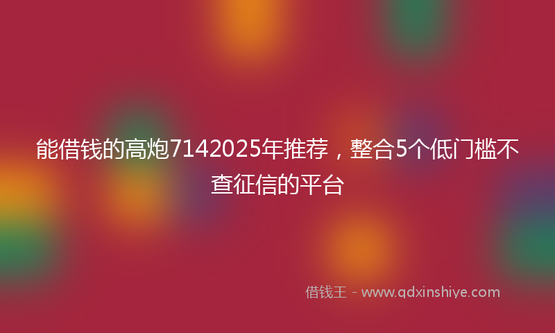 能借钱的高炮7142025年推荐，整合5个低门槛不查征信的平台