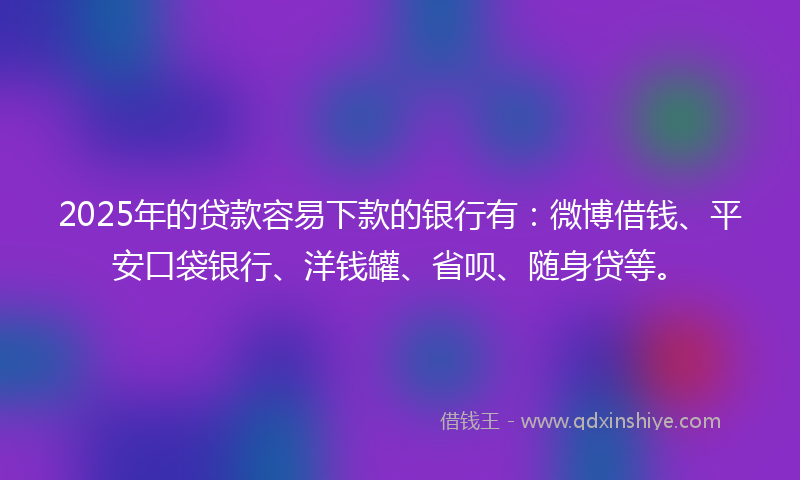 2025年的贷款容易下款的银行有：微博借钱、平安口袋银行、洋钱罐、省呗、随身贷等。