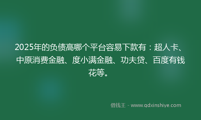 2025年的负债高哪个平台容易下款有：超人卡、中原消费金融、度小满金融、功夫贷、百度有钱花等。