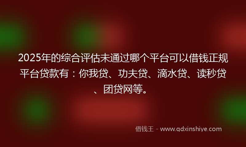 2025年的综合评估未通过哪个平台可以借钱正规平台贷款有：你我贷、功夫贷、滴水贷、读秒贷、团贷网等。