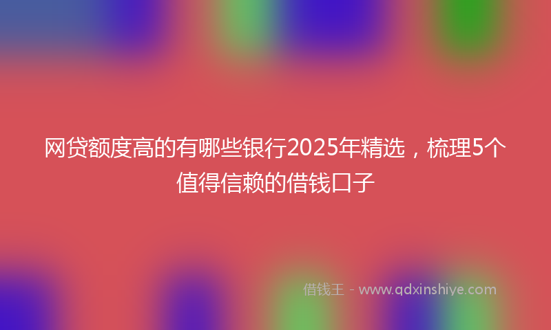 网贷额度高的有哪些银行2025年精选，梳理5个值得信赖的借钱口子