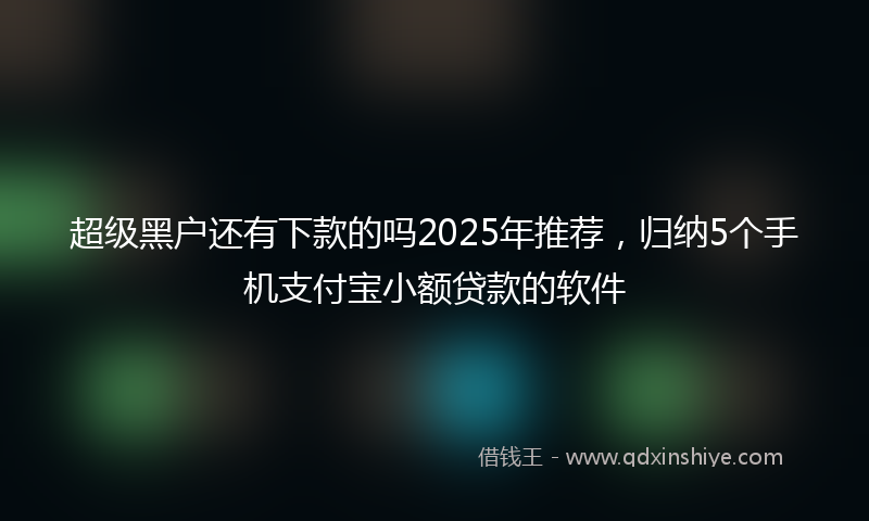 超级黑户还有下款的吗2025年推荐，归纳5个手机支付宝小额贷款的软件