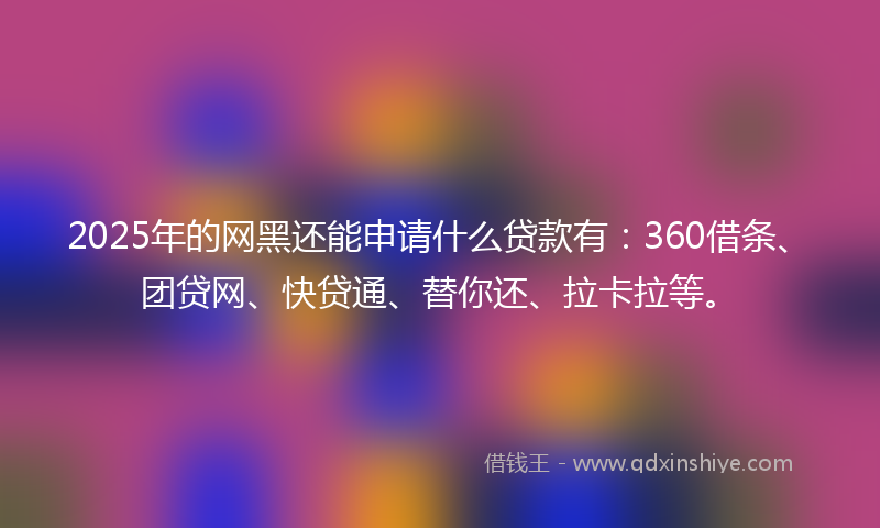 2025年的网黑还能申请什么贷款有：360借条、团贷网、快贷通、替你还、拉卡拉等。