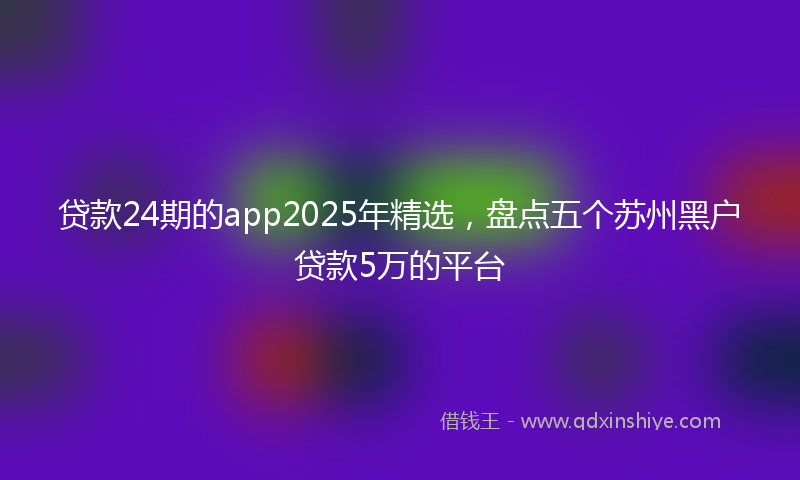 贷款24期的app2025年精选，盘点五个苏州黑户贷款5万的平台