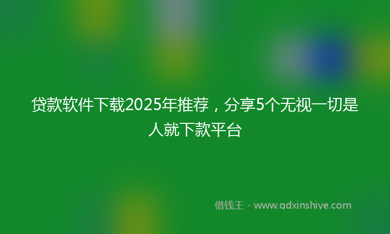 贷款软件下载2025年推荐，分享5个无视一切是人就下款平台