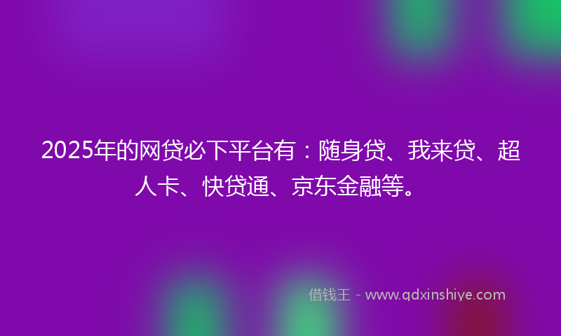 2025年的网贷必下平台有：随身贷、我来贷、超人卡、快贷通、京东金融等。