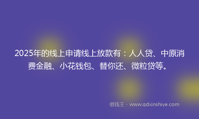 2025年的线上申请线上放款有：人人贷、中原消费金融、小花钱包、替你还、微粒贷等。