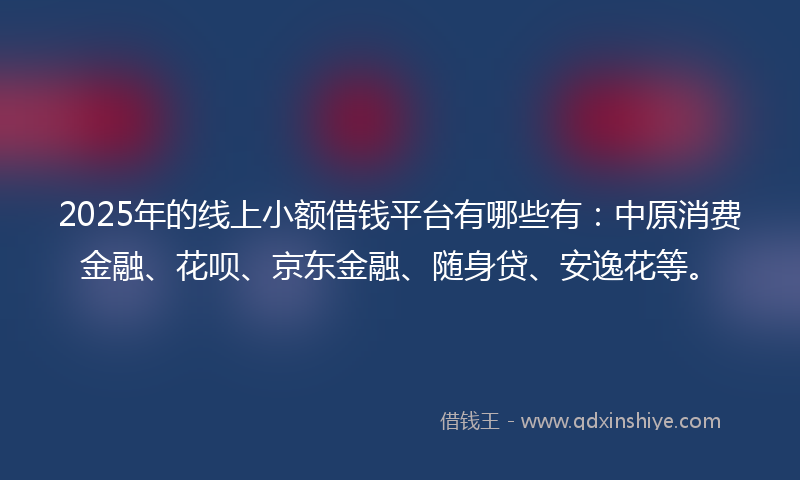 2025年的线上小额借钱平台有哪些有：中原消费金融、花呗、京东金融、随身贷、安逸花等。