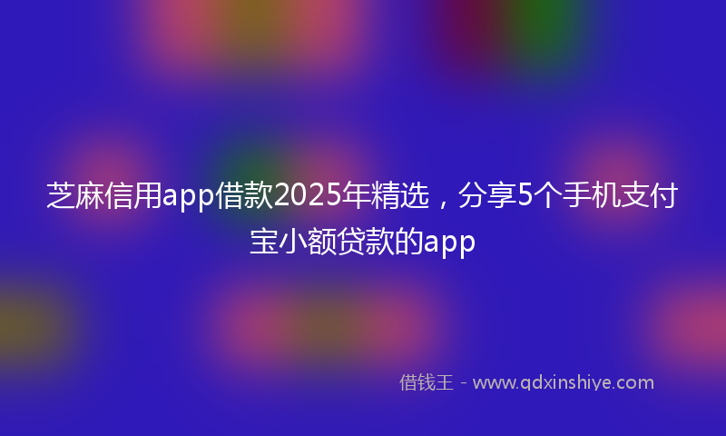 芝麻信用app借款2025年精选，分享5个手机支付宝小额贷款的app