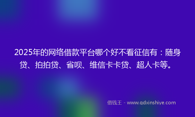 2025年的网络借款平台哪个好不看征信有：随身贷、拍拍贷、省呗、维信卡卡贷、超人卡等。