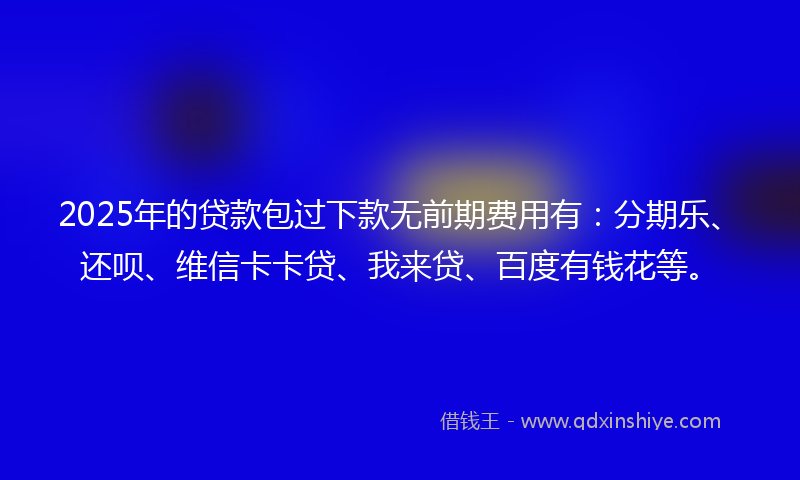 2025年的贷款包过下款无前期费用有：分期乐、还呗、维信卡卡贷、我来贷、百度有钱花等。