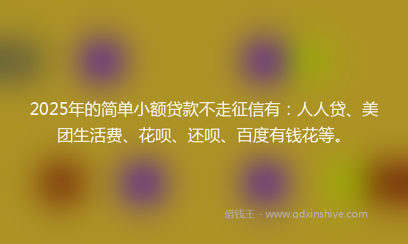 2025年的简单小额贷款不走征信有：人人贷、美团生活费、花呗、还呗、百度有钱花等。