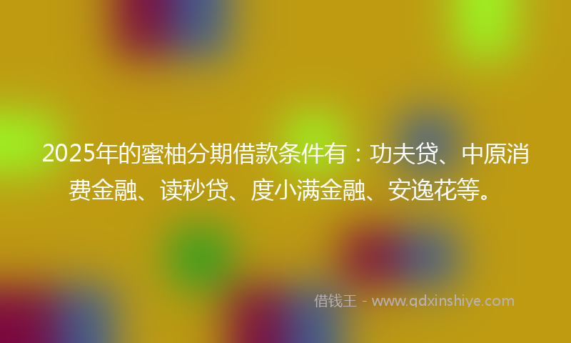 2025年的蜜柚分期借款条件有：功夫贷、中原消费金融、读秒贷、度小满金融、安逸花等。