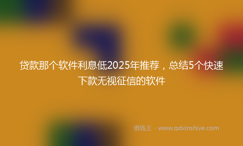 贷款那个软件利息低2025年推荐，总结5个快速下款无视征信的软件