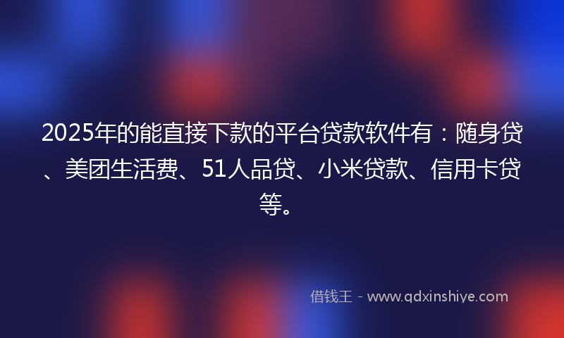 2025年的能直接下款的平台贷款软件有：随身贷、美团生活费、51人品贷、小米贷款、信用卡贷等。