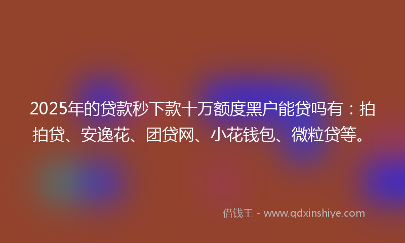 2025年的贷款秒下款十万额度黑户能贷吗有：拍拍贷、安逸花、团贷网、小花钱包、微粒贷等。