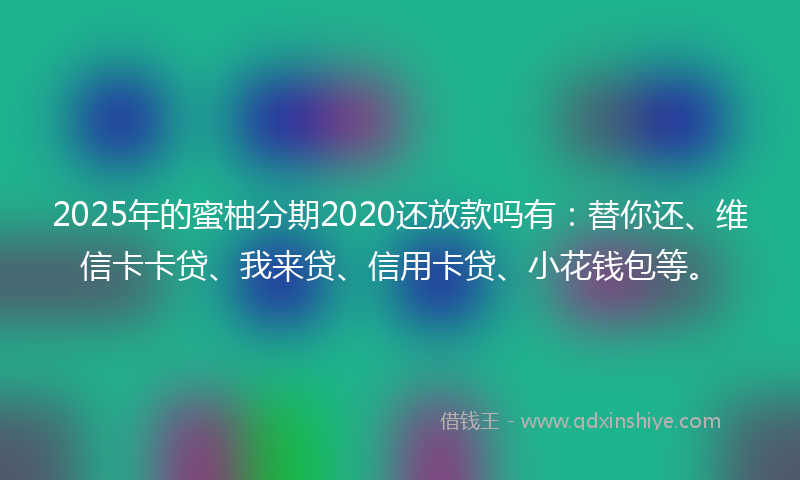 2025年的蜜柚分期2020还放款吗有：替你还、维信卡卡贷、我来贷、信用卡贷、小花钱包等。