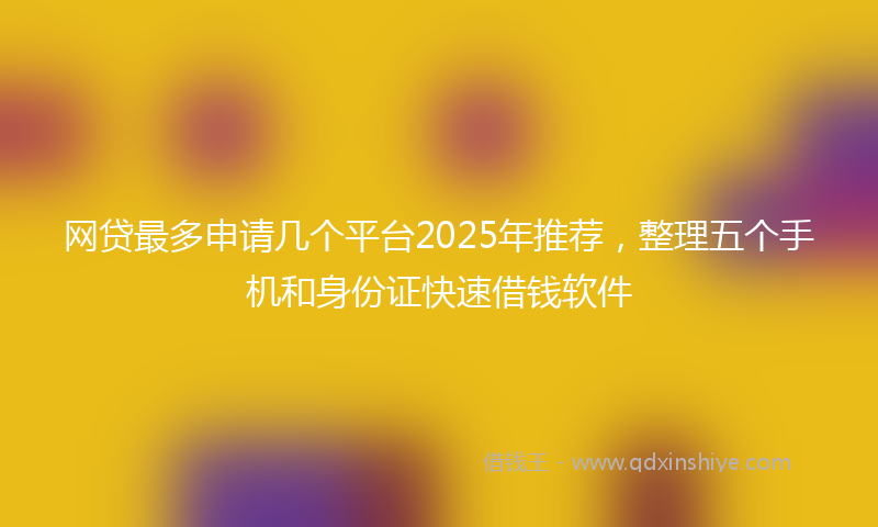网贷最多申请几个平台2025年推荐，整理五个手机和身份证快速借钱软件