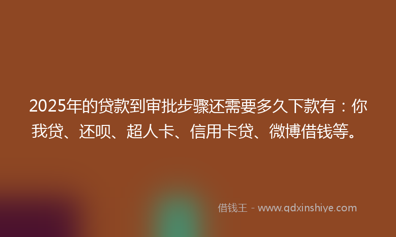 2025年的贷款到审批步骤还需要多久下款有：你我贷、还呗、超人卡、信用卡贷、微博借钱等。