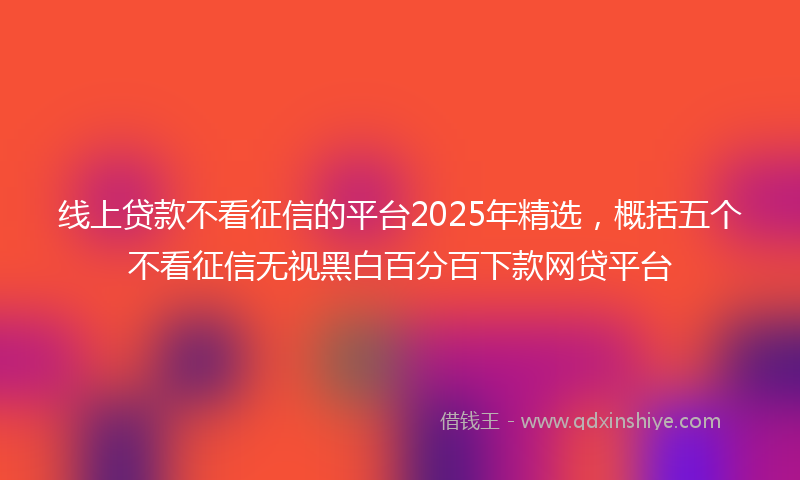 线上贷款不看征信的平台2025年精选，概括五个不看征信无视黑白百分百下款网贷平台