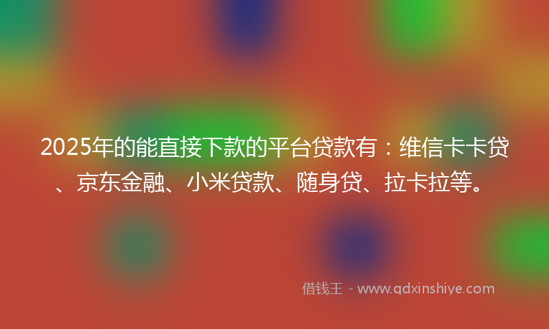 2025年的能直接下款的平台贷款有：维信卡卡贷、京东金融、小米贷款、随身贷、拉卡拉等。