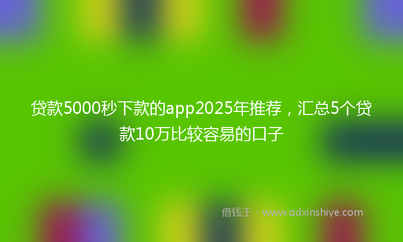 贷款5000秒下款的app2025年推荐，汇总5个贷款10万比较容易的口子