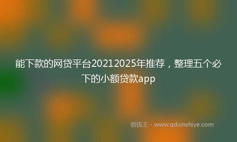 能下款的网贷平台20212025年推荐，整理五个必下的小额贷款app